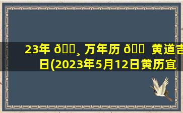 23年 🌸 万年历 🐠 黄道吉日(2023年5月12日黄历宜忌)